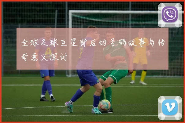 全球足球巨星背后的号码故事与传奇意义探讨