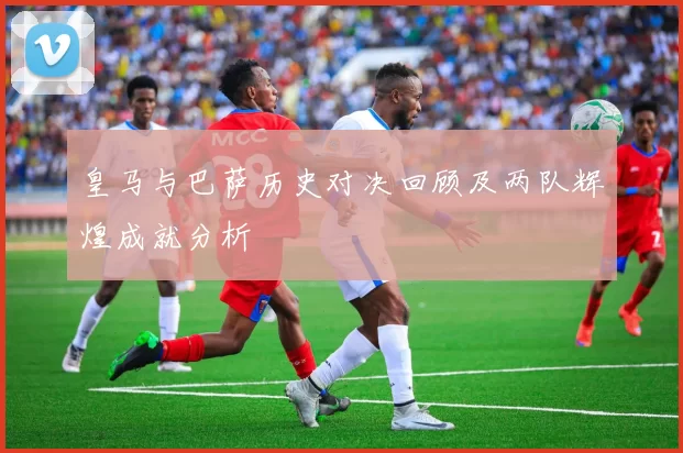 皇马与巴萨历史对决回顾及两队辉煌成就分析