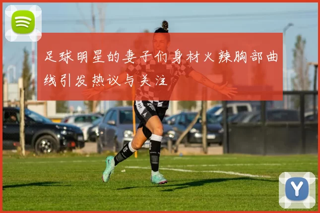 足球明星的妻子们身材火辣胸部曲线引发热议与关注