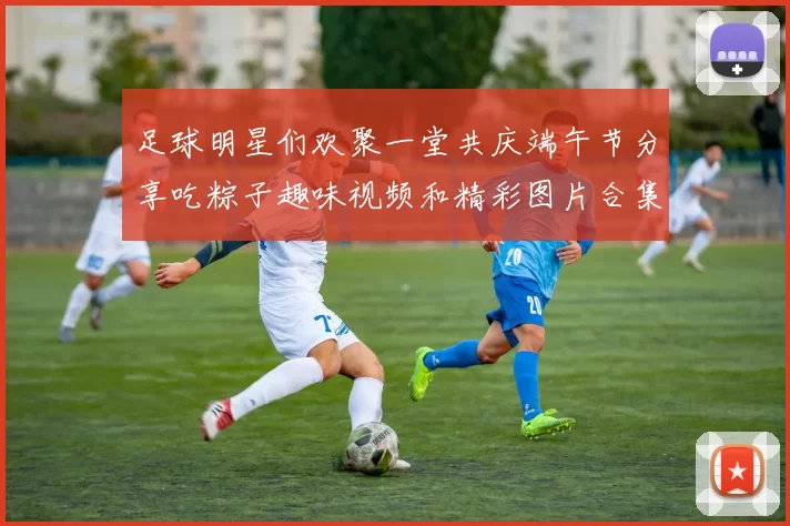 足球明星们欢聚一堂共庆端午节分享吃粽子趣味视频和精彩图片合集