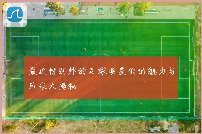 最近特别帅的足球明星们的魅力与风采大揭秘