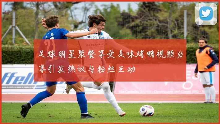 足球明星聚餐享受美味烤鸭视频分享引发热议与粉丝互动