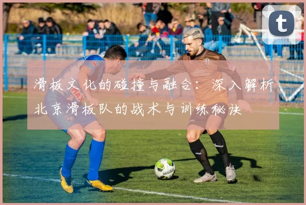 滑板文化的碰撞与融合：深入解析北京滑板队的战术与训练秘诀