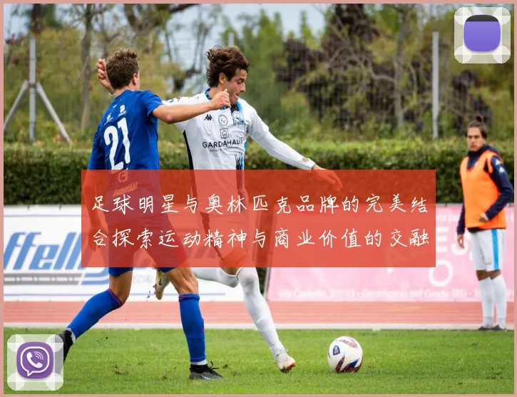 足球明星与奥林匹克品牌的完美结合探索运动精神与商业价值的交融