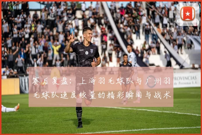 赛后复盘：上海羽毛球队与广州羽毛球队速度较量的精彩瞬间与战术分析