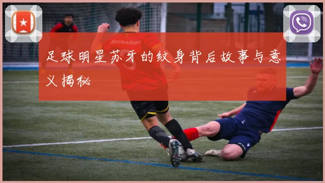 足球明星苏牙的纹身背后故事与意义揭秘