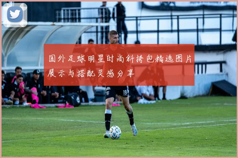 国外足球明星时尚斜挎包精选图片展示与搭配灵感分享
