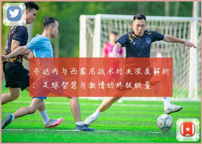 齐达内与西蒙尼战术对决深度解析：足球智慧与激情的终极较量