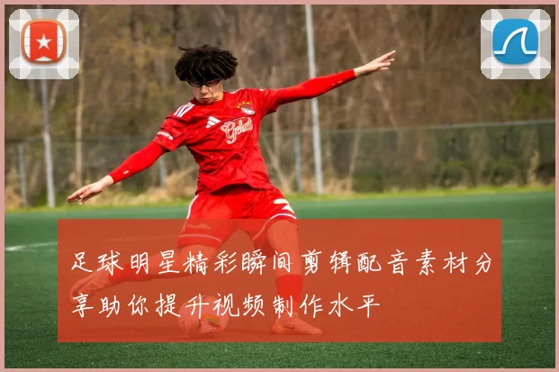 足球明星精彩瞬间剪辑配音素材分享助你提升视频制作水平
