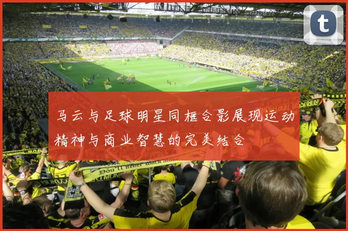 马云与足球明星同框合影展现运动精神与商业智慧的完美结合