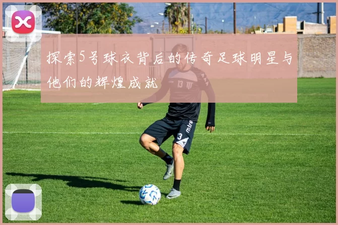 探索5号球衣背后的传奇足球明星与他们的辉煌成就