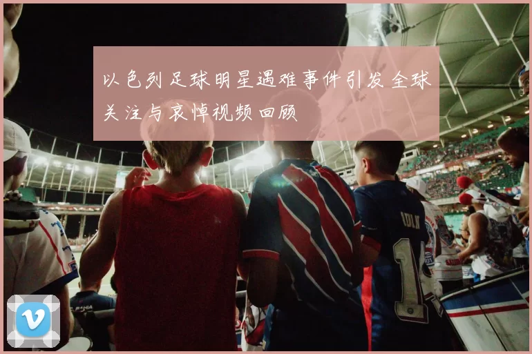 以色列足球明星遇难事件引发全球关注与哀悼视频回顾