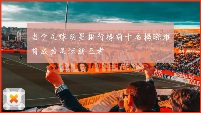 当今足球明星排行榜前十名揭晓谁将成为足坛新王者