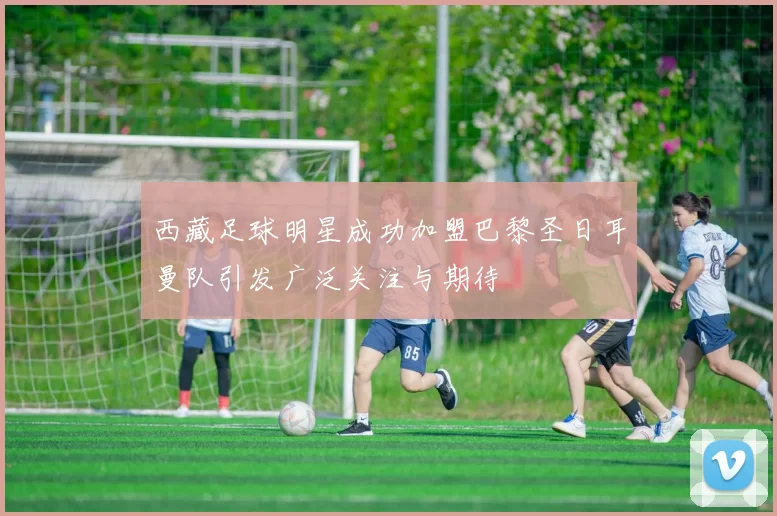 西藏足球明星成功加盟巴黎圣日耳曼队引发广泛关注与期待