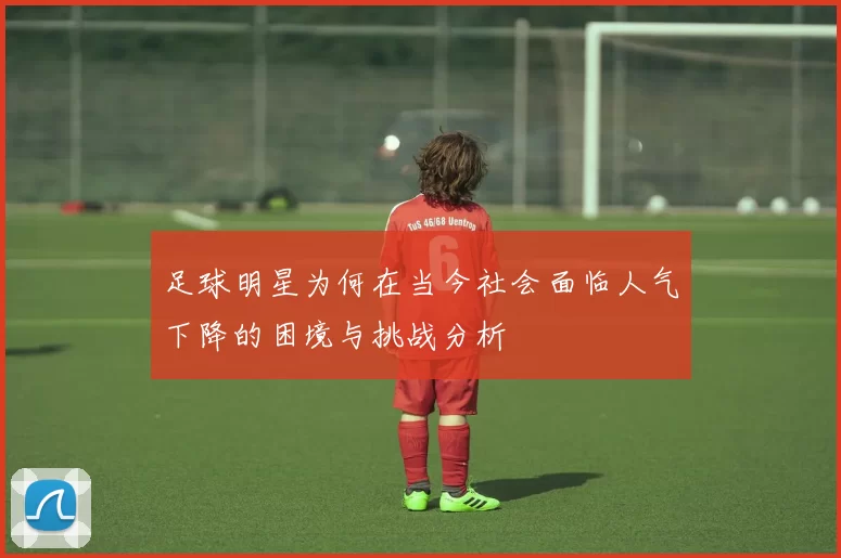 足球明星为何在当今社会面临人气下降的困境与挑战分析