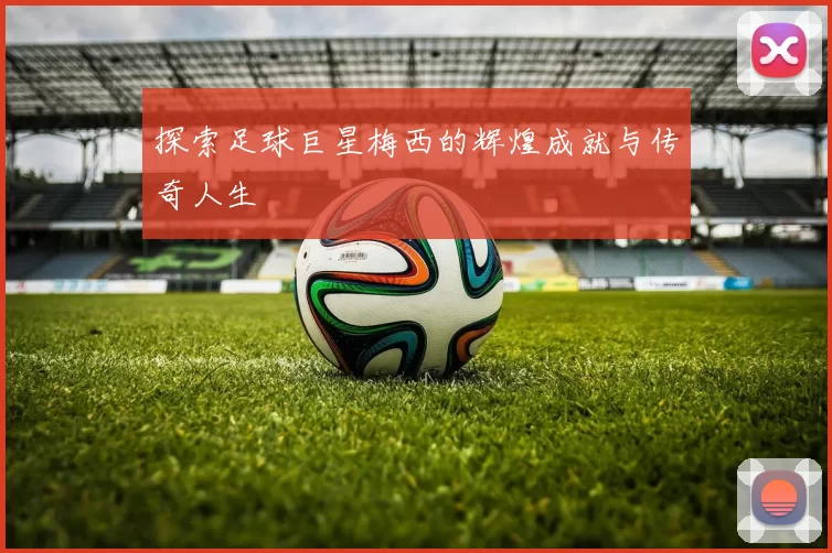 探索足球巨星梅西的辉煌成就与传奇人生