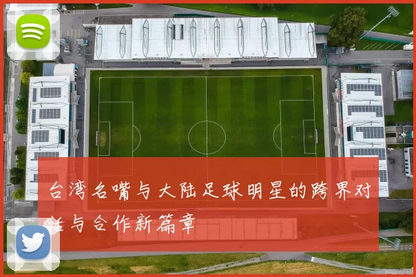 台湾名嘴与大陆足球明星的跨界对话与合作新篇章