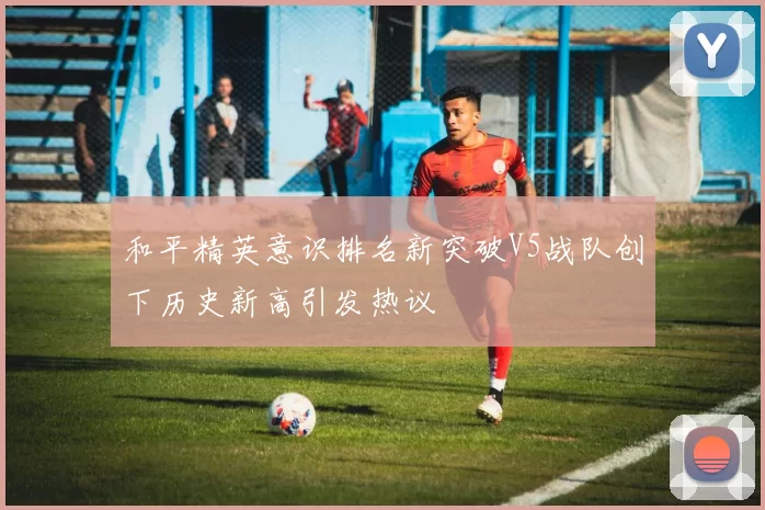 和平精英意识排名新突破V5战队创下历史新高引发热议