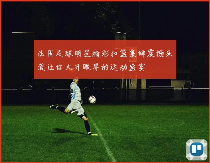 法国足球明星精彩扣篮集锦震撼来袭让你大开眼界的运动盛宴