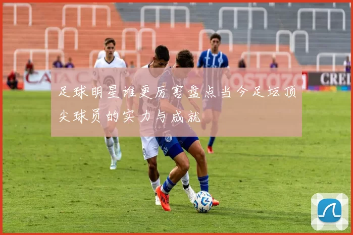 足球明星谁更厉害盘点当今足坛顶尖球员的实力与成就