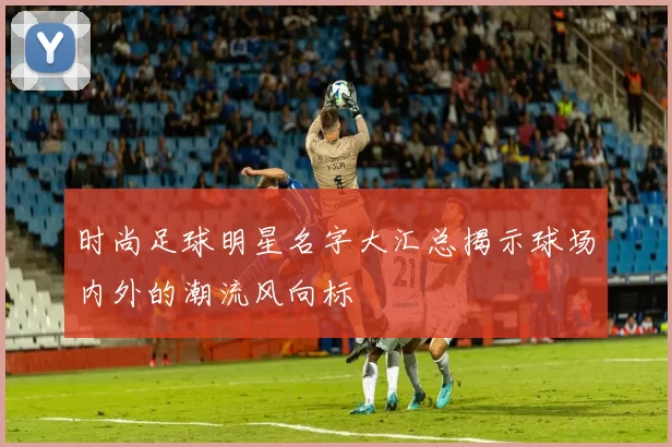 时尚足球明星名字大汇总揭示球场内外的潮流风向标