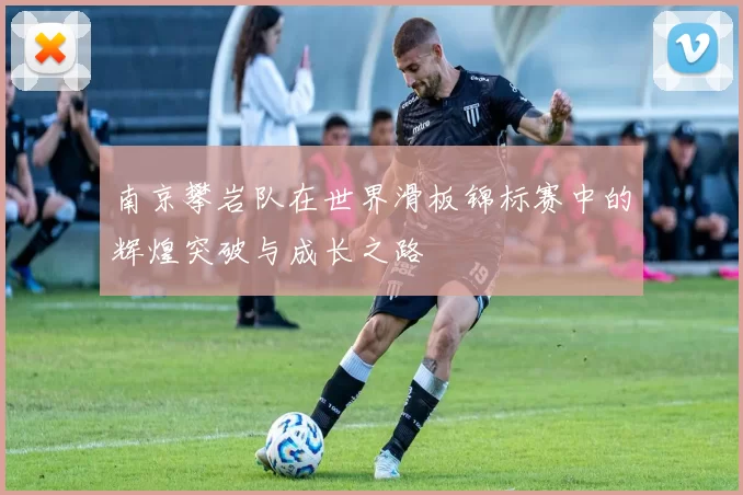 南京攀岩队在世界滑板锦标赛中的辉煌突破与成长之路